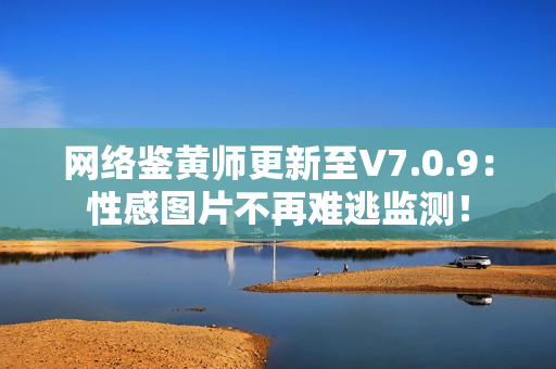 网络鉴黄师更新至V7.0.9：性感图片不再难逃监测！