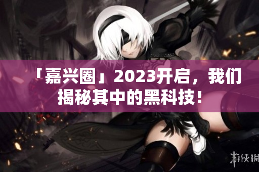 「嘉兴圈」2023开启，我们揭秘其中的黑科技！