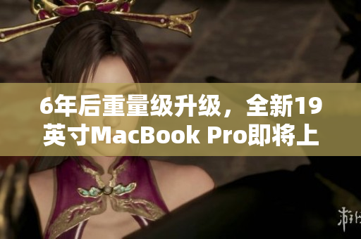 6年后重量级升级，全新19英寸MacBook Pro即将上市
