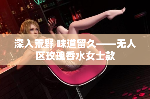 深入荒野 味道留久——无人区玫瑰香水女士款