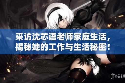 采访沈芯语老师家庭生活，揭秘她的工作与生活秘密！