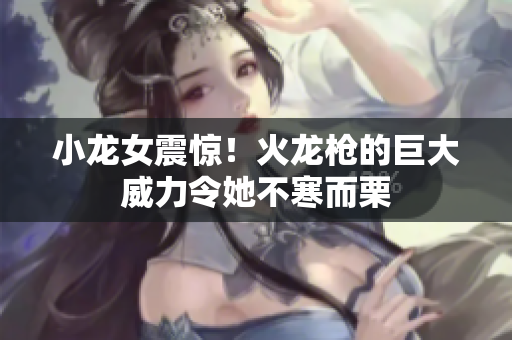 小龙女震惊！火龙枪的巨大威力令她不寒而栗
