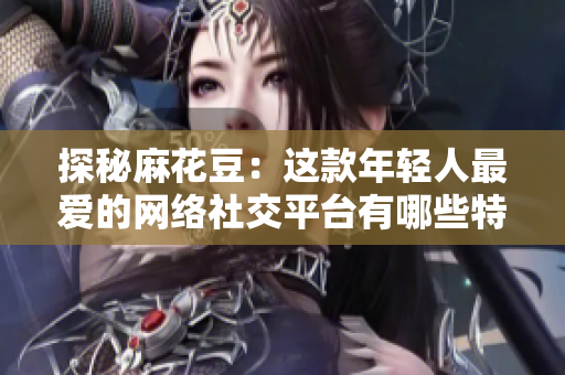 探秘麻花豆：这款年轻人最爱的网络社交平台有哪些特点？