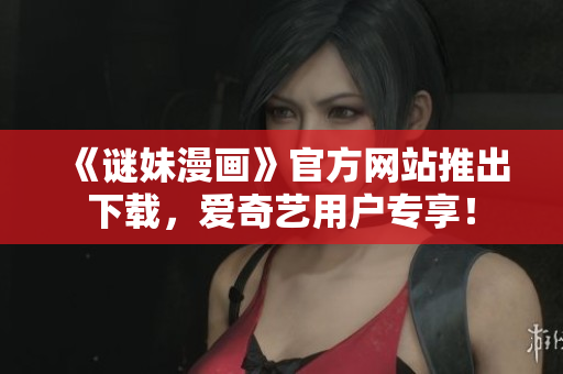 《谜妹漫画》官方网站推出下载，爱奇艺用户专享！