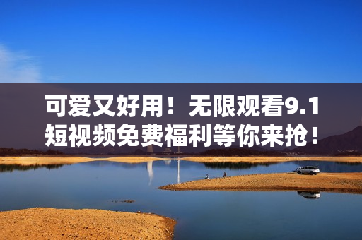 可爱又好用！无限观看9.1短视频免费福利等你来抢！