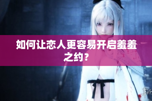 如何让恋人更容易开启羞羞之约？