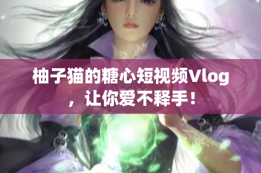 柚子猫的糖心短视频Vlog，让你爱不释手！
