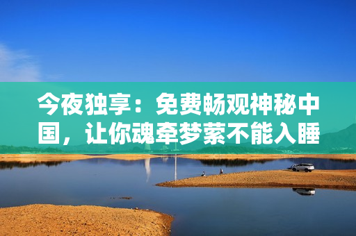 今夜独享：免费畅观神秘中国，让你魂牵梦萦不能入睡！