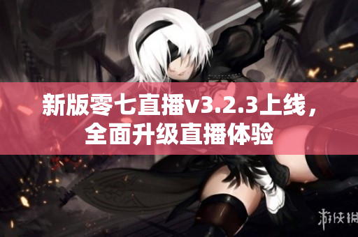 新版零七直播v3.2.3上线，全面升级直播体验