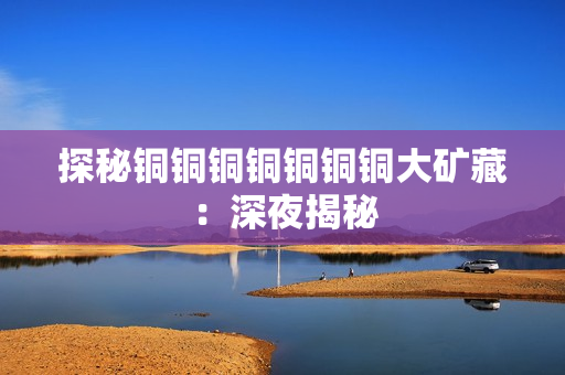 探秘铜铜铜铜铜铜铜大矿藏：深夜揭秘