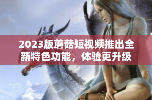 2023版蘑菇短视频推出全新特色功能，体验更升级