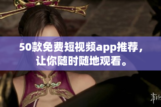 50款免费短视频app推荐，让你随时随地观看。
