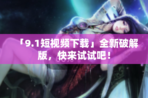 「9.1短视频下载」全新破解版，快来试试吧！