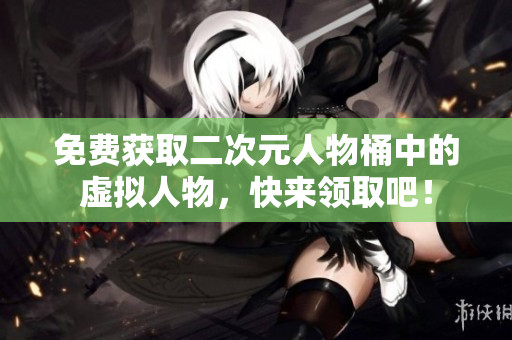 免费获取二次元人物桶中的虚拟人物，快来领取吧！