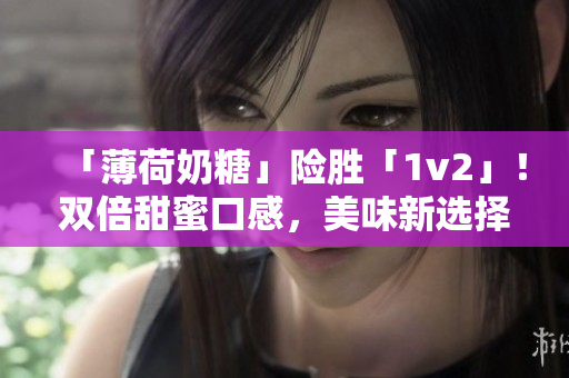 「薄荷奶糖」险胜「1v2」！双倍甜蜜口感，美味新选择！