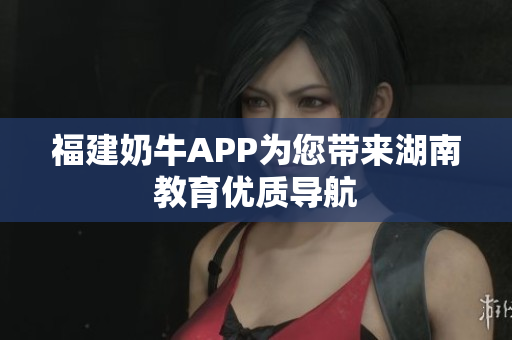 福建奶牛APP为您带来湖南教育优质导航