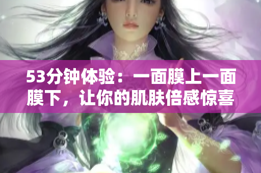 53分钟体验：一面膜上一面膜下，让你的肌肤倍感惊喜