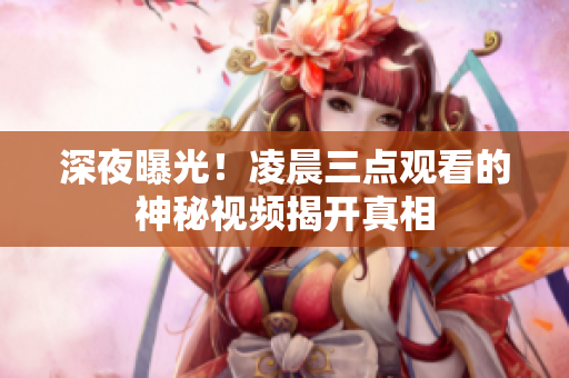 深夜曝光！凌晨三点观看的神秘视频揭开真相
