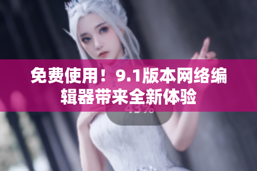 免费使用！9.1版本网络编辑器带来全新体验