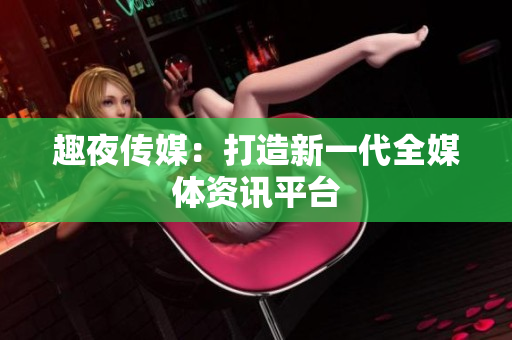 趣夜传媒：打造新一代全媒体资讯平台