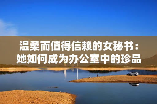 温柔而值得信赖的女秘书：她如何成为办公室中的珍品