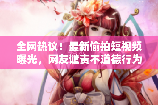 全网热议！最新偷拍短视频曝光，网友谴责不道德行为