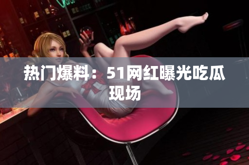 热门爆料：51网红曝光吃瓜现场