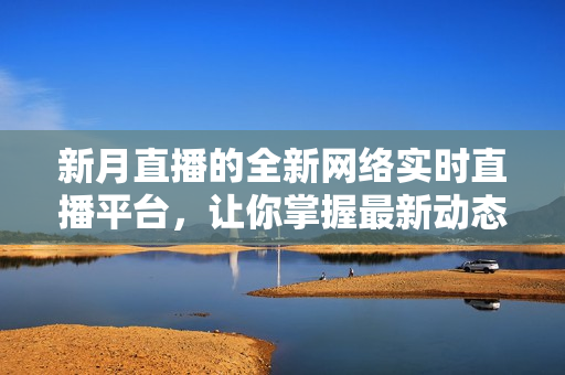 新月直播的全新网络实时直播平台，让你掌握最新动态