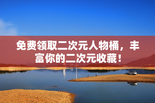 免费领取二次元人物桶，丰富你的二次元收藏！
