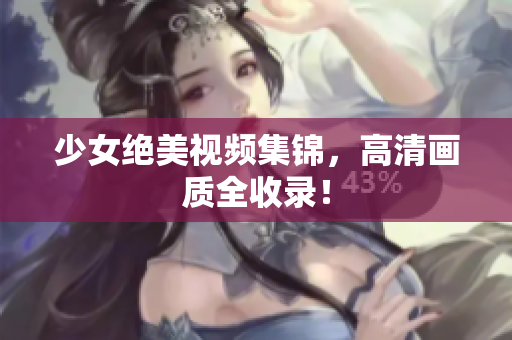 少女绝美视频集锦，高清画质全收录！