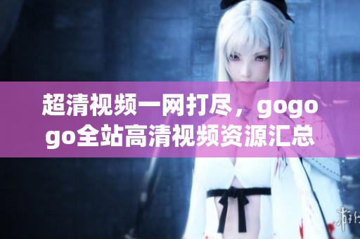超清视频一网打尽，gogogo全站高清视频资源汇总