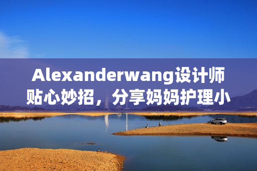 Alexanderwang设计师贴心妙招，分享妈妈护理小技巧
