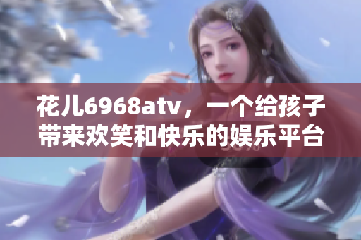 花儿6968atv，一个给孩子带来欢笑和快乐的娱乐平台