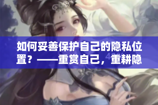 如何妥善保护自己的隐私位置？——重赏自己，重耕隐私领域！
