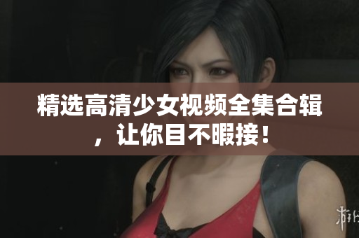 精选高清少女视频全集合辑，让你目不暇接！