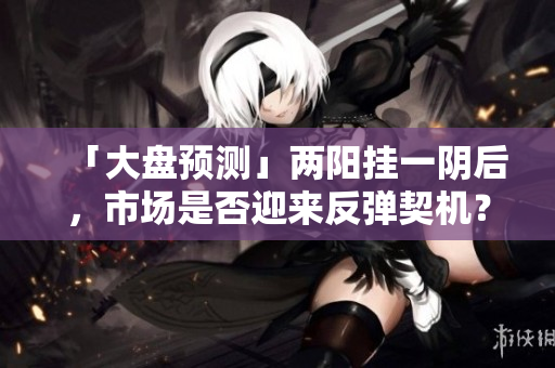 「大盘预测」两阳挂一阴后，市场是否迎来反弹契机？