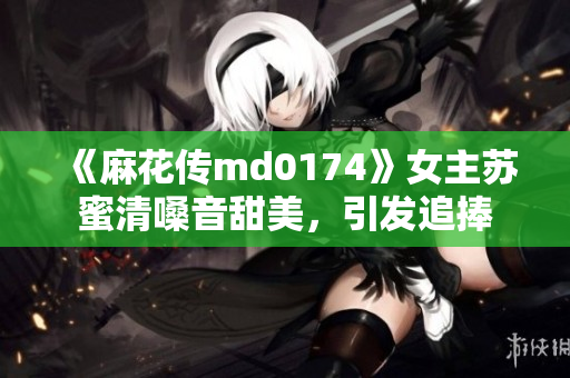 《麻花传md0174》女主苏蜜清嗓音甜美，引发追捧