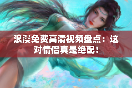浪漫免费高清视频盘点：这对情侣真是绝配！