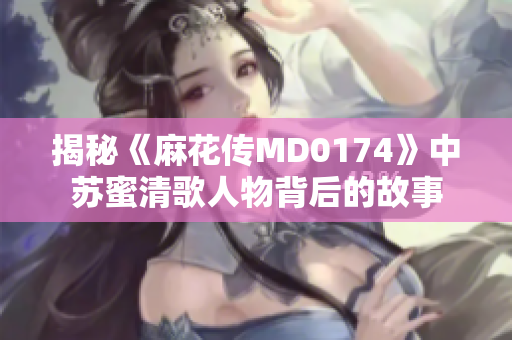 揭秘《麻花传MD0174》中苏蜜清歌人物背后的故事