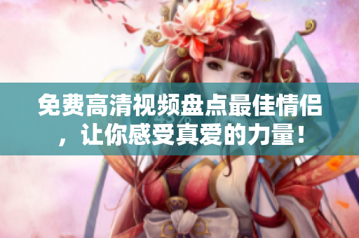 免费高清视频盘点最佳情侣，让你感受真爱的力量！
