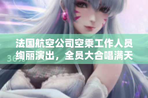 法国航空公司空乘工作人员绚丽演出，全员大合唱满天星