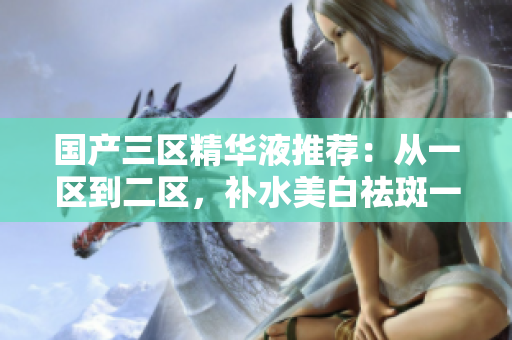 国产三区精华液推荐：从一区到二区，补水美白祛斑一步到位！