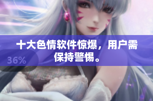十大色情软件惊爆，用户需保持警惕。