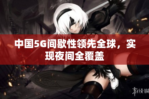中国5G间歇性领先全球，实现夜间全覆盖
