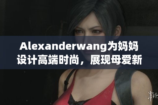 Alexanderwang为妈妈设计高端时尚，展现母爱新风貌