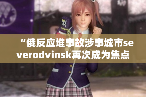 “俄反应堆事故涉事城市severodvinsk再次成为焦点”