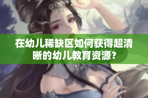 在幼儿稀缺区如何获得超清晰的幼儿教育资源？