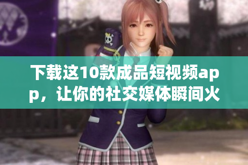 下载这10款成品短视频app，让你的社交媒体瞬间火起来