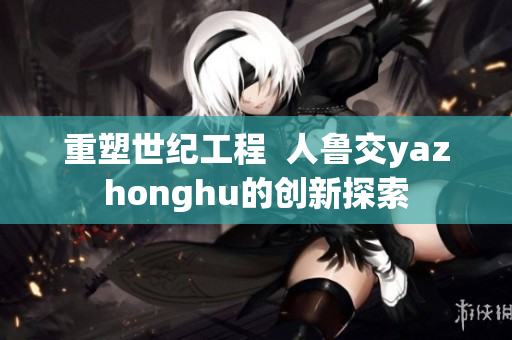 重塑世纪工程  人鲁交yazhonghu的创新探索