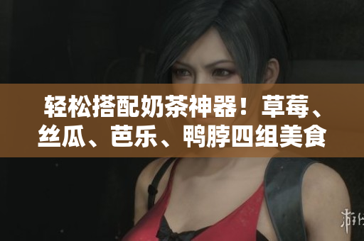 轻松搭配奶茶神器！草莓、丝瓜、芭乐、鸭脖四组美食推荐